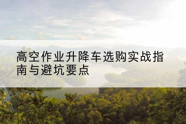 襄阳升降车怎么选-高空作业升降车选购实战指南与避坑要点