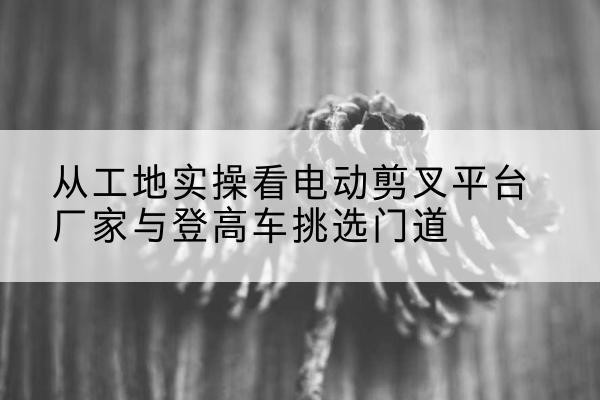 襄阳电动剪叉升降平台厂家-从工地实操看电动剪叉平台厂家与登高车挑选门道