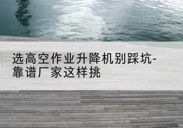 襄阳剪叉式升降机厂家-选高空作业升降机别踩坑-靠谱厂家这样挑