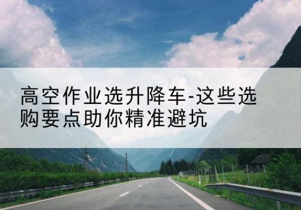 襄阳升降车厂家-高空作业选升降车-这些选购要点助你*避坑