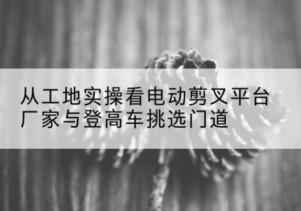 襄阳电动剪叉升降平台厂家-从工地实操看电动剪叉平台厂家与登高车挑选门道