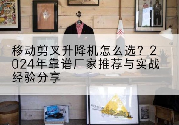 襄阳升降平台厂家推荐-移动剪叉升降机怎么选？2024年靠谱厂家推荐与实战经验分享